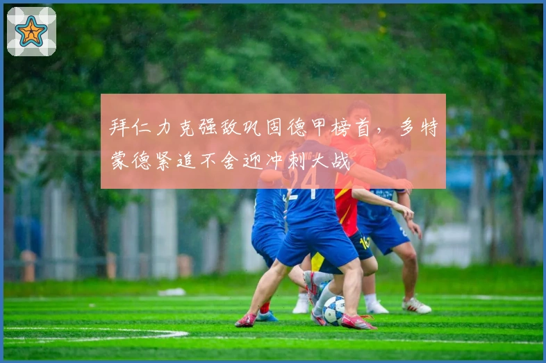 拜仁力克强敌巩固德甲榜首，多特蒙德紧追不舍迎冲刺大战