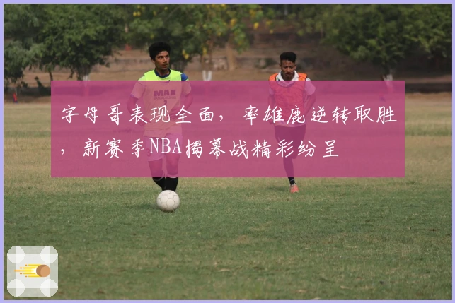 字母哥表现全面，率雄鹿逆转取胜，新赛季NBA揭幕战精彩纷呈