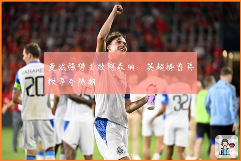 曼城强势击败阿森纳，英超榜首再掀争夺热潮