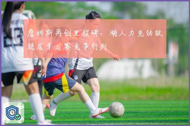 詹姆斯再创里程碑,湖人力克劲敌稳居季后赛竞争行列