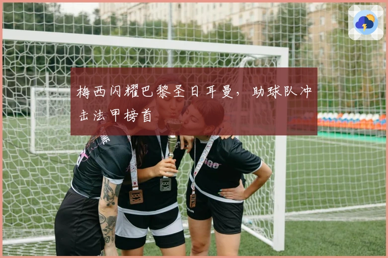 梅西闪耀巴黎圣日耳曼，助球队冲击法甲榜首