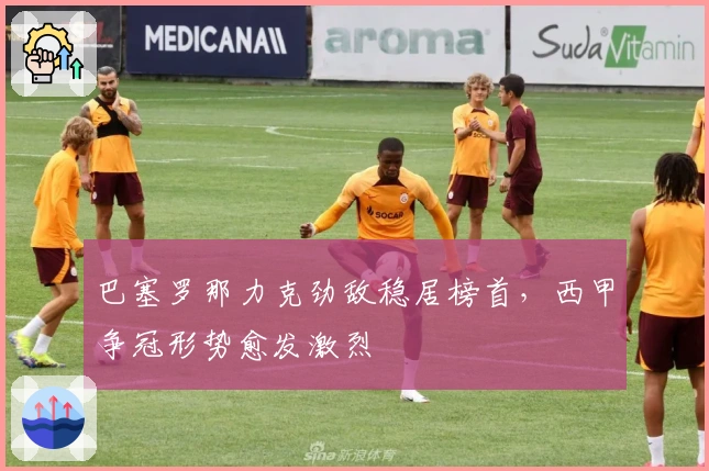 巴塞罗那力克劲敌稳居榜首，西甲争冠形势愈发激烈